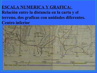 13
ESCALA NUMERICA Y GRAFICA:
Relación entre la distancia en la carta y el
terreno, dos graficas con unidades diferentes.
Centro inferior
 