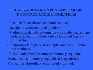 27
LOCALIZACION DE UN PUNTO POR MEDIO
DE COORDENADAS GEOGRAFICAS
- Localizar la cuadricula en donde vamos a
trabajar o se encuentra el objetivo.
- Medimos de derecha a izquierda y de arriba hacia abajo
en la carta en milímetros, esto es Longitud Oeste y
Latitud Sur.
- Realizamos la regla de tres simple con los milímetros
que medimos.
- El resultado transformamos a minutos y segundos
-Sumamos los minutos y segundos a la cuadricula
-Colocamos el resultado e Longitud y Latitud.
 