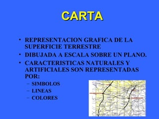 3
CARTACARTA
• REPRESENTACION GRAFICA DE LA
SUPERFICIE TERRESTRE
• DIBUJADA A ESCALA SOBRE UN PLANO.
• CARACTERISTICAS NATURALES Y
ARTIFICIALES SON REPRESENTADAS
POR:
– SIMBOLOS
– LINEAS
– COLORES
 