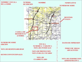 7
NOMBRE NOMINATIVO
NUMERO DE SERIE
NOMBRE Y ESCALA
DE LA SERIE
NUMERO
DE EDICION
INDICE DE HOJAS
ADYACENTES
ESCALA
NUMERICA Y GRAFICA
NOTA DE INTERVALO
NOTA DE PROYECCION
NOTA PARA EL USUARIO
NOTA DE
CUADRICULADO
NOTA DE RESPONSABILIDAD
NUMERO DE SERIE
EDICION
SIGNOS CONVENCIONALES
D
I
A
G
.
D
E
D
E
C
L
I
N
A
C
I
O
N
DATOS DE IMPRESION
NOTA DE JURISDICCION
ADMINISTRATIVA
DESTINOS
VIALES
CASILLA DE
REFERENCIA
(COORD)
 