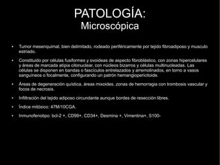 PATOLOGÍA:
Microscópica
● Tumor mesenquimal, bien delimitado, rodeado periféricamente por tejido fibroadiposo y musculo
estriado.
● Constituido por células fusiformes y ovoideas de aspecto fibroblástico, con zonas hipercelulares
y áreas de marcada atípia citonuclear, con núcleos bizarros y células multinucleadas. Las
células se disponen en bandas o fascículos entrelazados y arremolinados, en torno a vasos
sanguíneos o focalmente, configurando un patrón hemangiopericitoide.
● Áreas de degeneración quística, áreas mixoides, zonas de hemorragia con trombosis vascular y
focos de necrosis.
● Infiltración del tejido adiposo circundante aunque bordes de resección libres.
● Índice mitósico: 47M/10CGA.
● Inmunofenotipo: bcl-2 +, CD99+, CD34+, Desmina +, Vimentina+, S100-
 