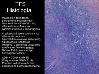TFS
Histología
Masas bien delimitadas,
parcialmente encapsuladas,
blanquecinas y firmes al corte,
altamente vasculares, con
cambios mixoides y hemorrágicos.
Arquitectura interna característica:
alternancia de áreas
hipercelulares (células fusiformes),
hipocelulares (bandas de
colágeno) y elementos vasculares
ramificados. Variante celular/
fibrosa. Patrón vascular tipo
hemangiopericitoma.
CD34+ CD99+ Ki67<5%
Citoqueratina-, S100- S117-.
Permiten la distincion de otra
entidades de estirpe mesenquimal.
 