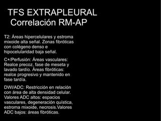 TFS EXTRAPLEURAL
Correlación RM-AP
T2: Áreas hipercelulares y estroma
mixoide alta señal. Zonas fibróticas
con colégeno denso e
hipocelularidad baja señal.
C+/Perfusión: Áreas vasculares:
Realce precoz, fase de meseta y
lavado tardío. Áreas fibróticas:
realce progresivo y mantenido en
fase tardía.
DWI/ADC: Restricción en relación
con área de alta densidad celular.
Valores ADC altos: espacios
vasculares, degeneración quística,
estroma mixoide, necrosis.Valores
ADC bajos: áreas fibróticas.
 