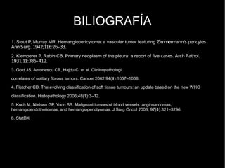 BILIOGRAFÍA
1. Stout P, Murray MR. Hemangiopericytoma: a vascular tumor featuring Zimmermann’s pericytes.
Ann Surg. 1942;116:26–33.
2. Klemperer P, Rabin CB. Primary neoplasm of the pleura: a report of five cases. Arch Pathol.
1931;11:385–412.
3. Gold JS, Antonescu CR, Hajdu C, et al. Clinicopathologi
correlates of solitary fibrous tumors. Cancer 2002;94(4):1057–1068.
4. Fletcher CD. The evolving classification of soft tissue tumours: an update based on the new WHO
classification. Histopathology 2006;48(1):3–12.
5. Koch M, Nielsen GP, Yoon SS. Malignant tumors of blood vessels: angiosarcomas,
hemangioendotheliomas, and hemangioperictyomas. J Surg Oncol 2008; 97(4):321–3296.
6. StatDX
 