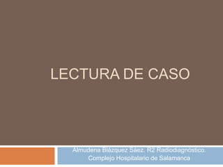 LECTURA DE CASO
Almudena Blázquez Sáez. R2 Radiodiagnóstico.
Complejo Hospitalario de Salamanca
 