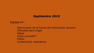 Ingreso por:
Disminución de la fuerza del hemicuerpo derecho
Dificultad para tragar
Afasia
Crisis comicial??
Fiebre
Compromiso respiratorio
Septiembre 2015
 