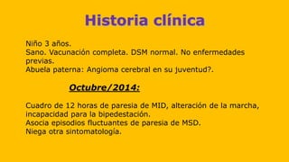 Niño 3 años.
Sano. Vacunación completa. DSM normal. No enfermedades
previas.
Abuela paterna: Angioma cerebral en su juventud?.
Octubre/2014:
Cuadro de 12 horas de paresia de MID, alteración de la marcha,
incapacidad para la bipedestación.
Asocia episodios fluctuantes de paresia de MSD.
Niega otra sintomatología.
 