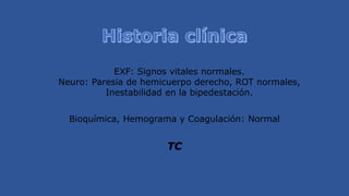 EXF: Signos vitales normales.
Neuro: Paresia de hemicuerpo derecho, ROT normales,
Inestabilidad en la bipedestación.
Bioquímica, Hemograma y Coagulación: Normal
TC
 