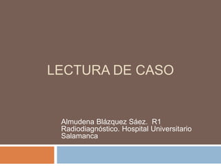 LECTURA DE CASO
Almudena Blázquez Sáez. R1
Radiodiagnóstico. Hospital Universitario
Salamanca
 