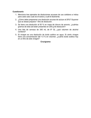 Cuestionario 
1. Menciona tres ejemplos de disoluciones acuosas de uso cotidiano e indica 
para cada caso cuás es el soluto y cuál el disolvente. 
2. ¿Cómo debe prepararse una disolución acuosa de azúcar al 20%? Suponer 
que se desea preparar 1 litro de disolución. 
3. Se tiene una disolución al 50 % en masa de cloruro de amonio, ¿cuántos 
gramos de esta sal están presentes en 200 g de disolución? 
4. Una lata de cerveza de 345 mL de 6º GL ¿qué volumen de alcohol 
contiene? 
5. El vinagre es una disolución de ácido acético en agua. Si cierto vinagre 
tiene una concentración del 1.5 % en volumen, ¿cuánto ácido acético hay 
en un litro de este vinagre? 
Crucigrama 
 