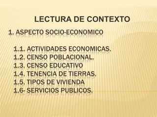 LECTURA DE CONTEXTO
1. ASPECTO SOCIO-ECONOMICO

 1.1. ACTIVIDADES ECONOMICAS.
 1.2. CENSO POBLACIONAL.
 1.3. CENSO EDUCATIVO
 1.4. TENENCIA DE TIERRAS.
 1.5. TIPOS DE VIVIENDA
 1.6- SERVICIOS PUBLICOS.
 