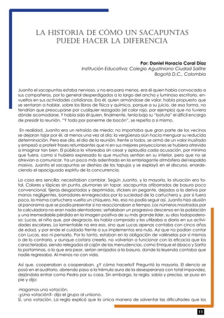 11 
La histo ria de cómo un sacapuntas 
puede hace r la diferenc ia 
Por: Daniel Horacio Coral Díaz 
Institución Educativa: Colegio Agustiniano Ciudad Salitre 
Bogotá D.C., Colombia 
Juanito el sacapuntas estaba nervioso, y no era para menos, era él quien había convocado a 
sus compañeros, por lo general desperdigados a lo largo del ancho y luminoso escritorio, en-vueltos 
en sus actividades cotidianas. Era él, quien armándose de valor, había propuesto que 
se sentaran a hablar, sobre los libros de física y química, porque a su juicio, de esa forma, no 
tendrían que preocuparse por cualquier rezagado (el color rojo, por ejemplo) que no tuviera 
dónde acomodarse. Y había sido él quien, finalmente, tenía bajo su “batuta” el difícil encargo 
de presidir la reunión. “Y todo por ponerme de bocón”, se repetía a sí mismo. 
En realidad, Juanito era un retraído de miedo; no importaba que gran parte de los vecinos 
se dejaran tajar por él, al menos una vez al día: la vergüenza aún hacía menguar su reducida 
determinación. Pero ese día, el día de la reunión, frente a todos, se armó de un valor inusitado 
y empezó a proferir frases retumbantes que ni en sus mejores proyecciones se hubiera atrevido 
a imaginar tan bien. El público lo vitoreaba sin cesar y aplaudía cada acusación, por mínima 
que fuera, como si hubiera expresado lo que muchos sentían en su interior, pero que no se 
atrevían a comunicar. Ya un poco más adentrado en la embriagante atmósfera del respaldo 
masivo, Juanito el sacapuntas se deshizo de los tapujos y se explayó en el discurso, enarde-ciendo 
el apaciguado espíritu de la concurrencia. 
La cosa era sencilla: necesitaban cambiar. Según Juanito, y la mayoría, la situación era fa-tal. 
Colores y lápices sin punta, plumones sin tapar, sacapuntas atiborrados de basura poco 
convencional, tijeras desgastadas y deprimidas, stickers sin pegante, dejados a la deriva por 
manos negligentes, borradores ennegrecidos por la suciedad de la cartuchera y, por si fuera 
poco, la misma cartuchera vuelta un chiquero. No, eso no podía seguir así. Juanito hizo alusión 
al panorama que se podía presentar si no reaccionaban a tiempo. Los números mostrados por 
la calculadora no eran nada alentadores: señalaban un progresivo descenso en la población 
y una irremediable pérdida en la imagen positiva de su más grande líder, su dios todopodero-so: 
Lucas, el niño que, por desgracia, los había comprado y los utilizaba a diario en sus activi-dades 
escolares. Lo lamentable no era eso, sino que Lucas apenas contaba con cinco años 
de edad, y por ende el cuidado frente a sus implementos era nulo. Así que no podían contar 
con Lucas, eso ni pensarlo. Por lo tanto, estaban en la obligación de valérselas por sí mismos 
o de lo contrario, y aunque costara creerlo, no volverían a funcionar con la eficacia que los 
caracterizaba, siendo relegados al cajón de las menudencias, como Enrique el ábaco y Sarita 
la portaminas, o lo que era peor, serían arrojados a la basura, donde la leyenda contaba que 
nadie regresaba. Al menos no con vida. 
Así que, cooperaban o cooperaban. ¿Y cómo hacerlo? Preguntó la mayoría. El silencio se 
posó en el auditorio, abriendo paso a la trémula aura de la desesperanza con total impavidez, 
dejándola entrar como Pedro por su casa. Sin embargo, la regla, sabia y precisa, se puso en 
pie y dijo: 
-Hagamos una votación. 
-¿Una votación?- dijo el grupo al unísono. 
Sí, una votación. La regla explicó que la única manera de solventar las dificultades que los 
 