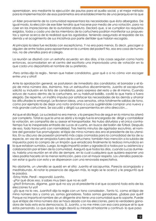 apremiaban, era mediante la ejecución de pautas para el auxilio social, y el mejor método 
para la implementación de esos parámetros era el establecimiento de una jerarquía en la que 
un líder proveniente de la comunidad representara las necesidades que ésta albergaba. De 
igual modo, la elección de ese líder tendría que hacerse por medio de una votación, para no 
caer en las imprecisiones de la autoridad absoluta. Declaró que, si se cumplían los requisitos 
exigidos, todos y cada uno de los miembros de la cartuchera podrían manifestar sus propues-tas 
y opinar acerca de la realidad que los agobiaba, teniendo asegurado el respaldo de los 
demás y el acogimiento de sus iniciativas por parte del líder que habían escogido. 
Al principio la idea fue recibida con escepticismo. Y no era para menos. Es decir, ¿escoger a 
alguien de entre todos para aposentarse en la cumbre del poder? No, eso era cosa de huma-nos, 
12 
no de utensilios para el colegio. 
La reunión se disolvió con un extraño acuerdo: en dos días, si las cosas seguían como hasta 
entonces, acomodarían en el centro del escritorio una improvisada urna de votación en la 
que cada uno depositaría el nombre de su preferido. 
-Pero antes-dijo la regla-, tienen que haber candidatos, ¿por qué o si no cómo van escoger 
entre uno y otro? 
Ante la aprobación general, se postularon de inmediato dos candidatos: el borrador y el lá-piz 
de mina número dos. Asimismo, tras un exhaustivo discernimiento, Juanito el sacapuntas 
solicitó su inclusión en la lista de candidatos, para sorpresa del resto y de él mismo. Cuando 
estuvo de nuevo dentro de la cartuchera, en su habitual bolsillo, caviló lo que haría si fuera 
elegido. De repente, un insólito impulso por satisfacer las necesidades de los demás y ahorrar 
las dificultades lo embargó. Le llovieron ideas, unas sensatas, otras totalmente salidas de tono, 
como por ejemplo la de dejar una nota anónima a Lucas sugiriéndole comprar una nueva y 
más grande cartuchera. Se sacudió y dirigió sus pensamientos en otra dirección… 
Así que el día llegó. La suciedad no era menor, y la perspectiva de seguir en lo mismo los aterró 
por completo. Total es que la urna se abrió y la regla fue la encargada de dirigir y contabilizar 
la votación, en compañía de su asesor el transportador. No hubo disturbios y el único contra-tiempo 
fue la inesperada entrada de Lucas al cuarto, en busca del balón de fútbol. Después 
de eso, todo transcurrió con normalidad. Tras treinta minutos de agotador escrutinio, el nom-bre 
del ganador fue promulgado: el lápiz de mina número dos era el presidente de los utensi-lios. 
En su discurso de posesión prometió más cajas cromadas para la comodidad de los de su 
especie, en vez de ser arrojados fuera de la cartuchera; también hizo mención a la subida de 
impuestos para la compra de un limpión que erradicara finalmente la tediosa inmundicia en 
la que estaban sumidos. Luego, la regla impartió orden y agradeció a todos por su asistencia y 
colaboración por el bien de la comunidad. Aseguró que todos los días, cuando Lucas durmie-ra, 
habría una reunión en el sitio de siempre, en la cual cualquiera que quisiera exponer una 
idea podría hacerlo sin la menor restricción, pero con el mayor respeto. Los utensilios parecie-ron 
estar a gusto con esto y se dispersaron con una renovada expectativa. 
No obstante, un utensilio se quedó en el sitio: Juanito el sacapuntas. Parecía acongojado y 
meditabundo. Al notar la presencia de alguien más, la regla se le acercó y le preguntó qué 
le pasaba. 
-Estoy triste. Perdí - respondió Juanito. 
-¿Por qué dices eso, si sabes muy bien que no es así? 
-¿No? Entonces, dígame, ¿por qué no soy yo el presidente si el que ocasionó todo esto de las 
elecciones fui yo? 
-¿Es que no lo ves, Juanito?-dijo la regla con un tono consolador-. Tanto tú, como el lápiz de 
mina número dos y como yo, somos ganadores. Todos somos ganadores. ¿Sabes por qué? 
Porque no importa el nombre de un dirigente sino tiene una comunidad que lo soporte. Puede 
que el lápiz de mina número dos se haya alzado con las elecciones, pero la verdadera gana-dora 
de todo esto es la democracia. Sí, Juanito, y no me mires con esa cara porque sé lo que 
estas pensando. Lo que pasa -la regla desvió su mirada al horizonte y continuó- lo que pasa 
 
