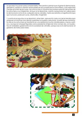 es que eres muy joven para comprenderlo. Pero ponte a pensar que al ganar la democracia, 
ganaste tú, porque tu opinión ahora podrá ser escuchada por la comunidad, y a lo mejor ésta 
cambie el rumbo de las cosas, tal como lo hizo tu iniciativa por la preocupación del estado de 
la cartuchera y sus integrantes. Así que no te desanimes, Juanito, porque eres tan valioso para 
la democracia como lo es cualquiera de los utensilios, hasta esa extraña e insignificante lupa 
que nunca es usada por Lucas. ¡Hasta ella, imagínate! 
Y Juanito el sacapuntas no se desanimó, antes bien, aprovechó cada una de las tertulias para 
proponer e incentivar a los demás a plantear sus quejas y soluciones. A partir de ese momento, 
la vida en la cartuchera se transformó en una existencia mucho más llevadera y menos caóti-ca, 
y aunque en el papel figuraba como presidente el lápiz de mina número dos, en la prác-tica 
el verdadero gobernante era la sociedad de utensilios, porque eso es la democracia: el 
13 
gobierno de todos para todos. 
 