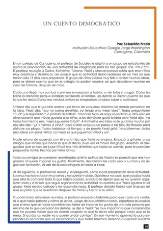 14 
Un cuento Democ rático 
Por: Sebastián Prada 
Institución Educativa: Colegio Jorge Washington 
Cartagena, Colombia 
En un colegio de Cartagena, el profesor de Sociales le asignó a un grupo de estudiantes de 
quinto la preparación de una actividad de integración para los tres grupos: 5°A, 5°B y 5°C. 
El profesor escogió a Carlos, Katherine, Tatiana, Yesid y Manuel porque sabía que eran niños 
muy creativos y dinámicos. Les explicó que la actividad debía realizarse en un mes así que 
tenían sólo 15 días para prepararla. El grupo de niños estaba muy feliz y tenían muchas ideas, 
pero se dieron cuenta que en el colegio no podían reunirse así que decidieron reunirse en 
casa de Tatiana, después de clase. 
Cada uno llegó muy puntual y primero empezaron a hablar, a ver fotos y a jugar. Carlos les 
llamó la atención porque estaban perdiendo el tiempo. Los demás se dieron cuenta de que 
lo que les decía Carlos era verdad, entonces empezaron a hablar sobre la actividad. 
Tatiana dijo que le gustaría realizar una fiesta de vaqueros; mientras los demás pensaban en 
la idea, Yesid dijo: “eso no suena divertido, yo tengo una mejor idea”. Todos preguntaron 
“cuál” y él respondió “un partido de fútbol”. Entonces Manuel propuso realizar un almuerzo en 
el restaurante que más le gustara a los niños, a los demás les gustó la idea pero Yesid dijo: “ya 
todos han hecho eso, mejor juguemos fútbol”. A Katherine esa idea no le gustaba mucho por 
eso ella dijo: “¿Y si vamos a cine?” pero Carlos propuso un paseo a las Islas del Rosario para 
disfrutar sus playas. Todos hablaban al tiempo, y de pronto Yesid gritó: “escúchenme, todas 
esas ideas son para niñitos. Lo mejor es que juguemos fútbol y ya”. 
Nadie estuvo de acuerdo con él y esto hizo que Yesid se enojara. Empezó a gritarles a sus 
amigos que tenían que hacer lo que él decía, pues era el mayor del grupo. Además, él ase-guraba 
que su idea de jugar fútbol era más divertida que todas las demás, pues le parecían 
propuestas tontas hechas por niños tontos. 
Todos sus amigos se quedaron asombrados ante la actitud de Yesid y les pareció que era muy 
grosero al querer imponer sus gustos. Finalmente, decidieron irse cada uno a su casa y no se-guir 
con la reunión. Al salir de la casa ninguno le habló a Yesid. 
Al día siguiente, el profesor los reunió y les preguntó, cómo iba la preparación de la actividad. 
Los muchachos estaban muy serios y no querían hablar. El profesor no sabía que pasaba hasta 
que ellos le contaron todo lo que había pasado, e incluso le dijeron que ya no querían orga-nizar 
nada y si tenían que seguir organizando la actividad no querían que Yesid siguiera en el 
grupo. Yesid estaba callado y no respondía nada. El profesor decidió hablar con el grupo así 
que les pidió que se quedaran después de clases y fueran a su salón. 
Cuando todos estuvieron reunidos, el profesor empezó a hablarles para que cada uno conta-ra 
lo que había pasado y cómo se sentía. Luego de escucharlos a todos, el profesor les explicó 
que el error que se había cometido era tratar de imponer los gustos de una sola persona por 
encima de lo que pensaran los demás. Le dijo a Yesid: “es muy importante que comprendas 
que no puedes hacer que los demás acepten lo que tú dices sólo porque crees que es lo 
mejor. Si actúas así nadie va a querer andar contigo”. En ese momento aprovechó para ex-plicarles 
lo necesario que es escucharnos y que todos tenemos derecho a expresar nuestras 
 