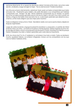 opiniones libremente. En un grupo las decisiones deben tomarse entre todos, escuchar cada 
opción, analizarla y luego escoger la mejor. “Eso es democracia” finalizó el profesor. 
Los niños escucharon atentamente, sobretodo Yesid, quien ya había comprendido que había 
actuado mal. Finalmente quiso hablar y les pidió disculpas a sus compañeros por haberse 
comportado mal. “Amigos” les dijo “siento haberme comportado así. Es verdad, no quería 
escuchar sus ideas porque pensaba que la mía era la mejor y me sentí muy mal cuando nos 
fuimos y ninguno me habló. Creo que esto me va a servir para aprender que debemos escu-charnos 
15 
y entre todos elegir lo que sea mejor para nosotros”. 
Todos se alegraron al escuchar a Yesid. Decidieron darle una nueva oportunidad y dejarlo en 
el grupo organizador. 
Luego de varias reuniones, el grupo le presentó al profesor su propuesta: un partido de fútbol 
entre las niñas y los niños, con baño en la playa y hamburguesas. Habían logrado reunir lo me-jor 
de algunas ideas y sacar una propuesta que les gustó a todos. El profesor los felicitó porque 
habían trabajado muy bien y habían aprendido que cada idea es importante. 
Al fin, los chicos de 5° A, B y C realizaron su actividad y fue todo un éxito. Todos se divirtieron 
mucho, quedaron felices y se sintieron integrados, incluso con los compañeros con los que 
casi no habían hablado antes. 
 
