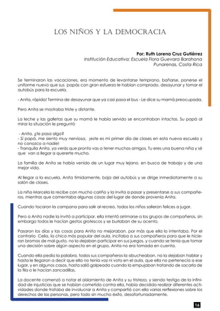 16 
Los niños y la de moc rac ia 
Por: Ruth Lorena Cruz Gutiérrez 
Institución Educativa: Escuela Flora Guevara Barahona 
Punarenas, Costa Rica 
Se terminaron las vacaciones, era momento de levantarse temprano, bañarse, ponerse el 
uniforme nuevo que sus papás con gran esfuerzo le habían comprado, desayunar y tomar el 
autobús para la escuela. 
- Anita, rápido! Termina de desayunar que ya casi pasa el bus - Le dice su mamá preocupada. 
Pero Anita se mostraba triste y distante. 
La leche y las galletas que su mamá le había servido se encontraban intactas. Su papá al 
mirar la situación le preguntó 
- Anita, ¿te pasa algo? 
- Sí papá, me siento muy nerviosa, ¡este es mi primer día de clases en esta nueva escuela y 
no conozco a nadie! 
- Tranquila Anita, ya verás que pronto vas a tener muchos amigos. Tu eres una buena niña y sé 
que van a llegar a quererte mucho. 
La familia de Anita se había venido de un lugar muy lejano, en busca de trabajo y de una 
mejor vida. 
Al llegar a la escuela, Anita tímidamente, baja del autobús y se dirige inmediatamente a su 
salón de clases. 
La niña Marcela la recibe con mucho cariño y la invita a pasar y presentarse a sus compañe-ros, 
mientras que comentaba algunas cosas del lugar de donde provenía Anita. 
Cuando tocaron la campana para salir al recreo, todos los niños salieron felices a jugar. 
Pero a Anita nadie la invitó a participar, ella intentó arrimarse a los grupos de compañeros, sin 
embargo todos le hacían gestos grotescos y se burlaban de su acento. 
Pasaron los días y las cosas para Anita no mejoraban, por más que ella lo intentaba. Por el 
contrario Celia, la chica más popular del aula, incitaba a sus compañeros para que le hicie-ran 
bromas de mal gusto, no la dejaban participar en sus juegos, y cuando se tenía que tomar 
una decisión sobre algún aspecto en el grupo, Anita no era tomada en cuenta. 
Cuando ella pedía la palabra, todos sus compañeros la abucheaban, no la dejaban hablar y 
hasta le llegaron a decir que ella no tenía voz ni voto en el aula, que ella no pertenecía a ese 
lugar, y en algunos casos, hasta salió golpeada cuando la empujaban tratando de sacarla de 
la fila o le hacían zancadillas. 
La docente comenzó a notar el aislamiento de Anita y su tristeza, y siendo testigo de la infini-dad 
de injusticias que se habían cometido contra ella, había decidido realizar diferentes acti-vidades 
donde trataba de involucrar a Anita y compartió con ella varias rerflexiones sobre los 
derechos de las personas, pero todo sin mucho éxito, desafortunadamente. 
 