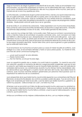 Llegó el momento de elegir el gobierno estudiantil de la escuela. Todos se encontraban muy 
emocionados. Los docentes organizaron el evento con la solemnidad del caso. Celia se pro-puso 
como candidata para la presidencia, ella era muy popular entre muchos, pero por su 
manera de ser no era muy querida por otros. 
La niña Marcela, considerando el gran potencial de Anita y viendo una oportunidad de inclu-sión, 
17 
le sugirió participar. Al principio ella no quería, pero con los días la convencieron. 
Llegó el día de las votaciones, toda la contienda fue muy reñida entre los candidatos, pues 
ambas tenían un gran plan de gobierno estudiantil y un gran equipo de propaganda colabo-rándoles. 
Nadie podía vaticinar quién iba a ser el ganador. 
Al ser las 5:30 p.m. se cerraron las votaciones. Todos esperaban con mucha ansia el resultado. 
Para contar los votos se reunió el tribunal electoral y el docente a cargo del evento. El resulta-do 
obtenido dejó perplejo a todos en la sala. Anita había ganado las elecciones. 
Juan, que era muy amigo de Celia, no lo podía creer. Pidió que se contaran nuevamente los 
votos y mientras todos se encontraban ocupados contando votos, Juan conversó con Celia 
por teléfono y ella le propuso que desapareciera votos de Anita para ella ganar. Juan, que 
admiraba mucho a Celia, se prestó para el fraude y escondió una caja de votos, donde la 
mayoría eran a favor de Anita, pero el docente que estaba fiscalizando el conteo se dio cuen-ta 
que según el padrón electoral, hacían falta votos, por lo que se generó un gran problema 
que se extendió hasta tarde. 
Ya al anochecer, los muchachos se fueron para sus casas sin haber resuelto el conflicto, Juan 
al llegar a su casa, se encontraba distraído y hasta un poco preocupado. Su madre lo notó, 
a la hora de cenar y entonces le preguntó… 
____ ¿Juan qué te pasa?, te noto distraído. 
____ Nada mamá nada. 
____ No me mientas, yo sé que te pasa algo. 
Juan no soportó la presión de su madre y le contó todo lo sucedido. Su mamá lo escuchó 
con atención, guardó un momento de silencio y luego procedió a explicarle, que eso no era 
lo correcto, que había que respetar lo que la mayoría había decidido, y que ahí radicaba la 
verdadera democracia. Los costarricenses durante mucho tiempo hemos desarrollado valo-res 
democráticos que distinguen a nuestra nación del resto del mundo. Que debía hacer lo 
correcto, pues muchas naciones estaban gobernadas por personas inescrupulosas que no 
respetaban los derechos de sus ciudadanos. 
Juan arrepentido de lo que había hecho, reunió al día siguiente a sus compañeros del Tribunal 
Electoral y al docente fiscalizador, les contó lo sucedido y pidió disculpas. Fue así como Anita 
llegó a ser aceptada por toda la escuela, y por las obras que realizó durante su gobierno, se 
volvió muy popular. Celia se enojó con Juan y lo trató muy mal. 
Al tiempo Juan se encontró con Celia y le dijo que la quería mucho, pero que si su amistad va-lía 
su honradez y dignidad entonces no valía la pena. Celia se puso a llorar, le pidió disculpas 
y le dijo que le había hecho mucha falta su amistad, y que lo que le había propuesto, no era 
correcto, que la perdonara. 
Ambos se convirtieron en los mejores colaboradores de Ana, y en sus mejores amigos. 
 