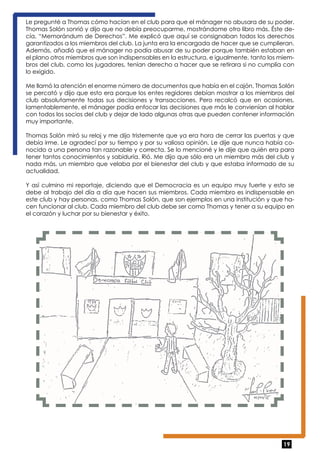 Le pregunté a Thomas cómo hacían en el club para que el mánager no abusara de su poder. 
Thomas Solón sonrió y dijo que no debía preocuparme, mostrándome otro libro más. Éste de-cía, 
“Memorándum de Derechos”. Me explicó que aquí se consignaban todos los derechos 
garantizados a los miembros del club. La junta era la encargada de hacer que se cumplieran. 
Además, añadió que el mánager no podía abusar de su poder porque también estaban en 
el plano otros miembros que son indispensables en la estructura, e igualmente, tanto los miem-bros 
del club, como los jugadores, tenían derecho a hacer que se retirara si no cumplía con 
lo exigido. 
Me llamó la atención el enorme número de documentos que había en el cajón. Thomas Solón 
se percató y dijo que esto era porque los entes regidores debían mostrar a los miembros del 
club absolutamente todas sus decisiones y transacciones. Pero recalcó que en ocasiones, 
lamentablemente, el mánager podía enfocar las decisiones que más le convienían al hablar 
con todos los socios del club y dejar de lado algunas otras que pueden contener información 
muy importante. 
Thomas Solón miró su reloj y me dijo tristemente que ya era hora de cerrar las puertas y que 
debía irme. Le agradecí por su tiempo y por su valiosa opinión. Le dije que nunca había co-nocido 
a una persona tan razonable y correcta. Se lo mencioné y le dije que quién era para 
tener tantos conocimientos y sabiduría. Rió. Me dijo que sólo era un miembro más del club y 
nada más, un miembro que velaba por el bienestar del club y que estaba informado de su 
actualidad. 
Y así culmino mi reportaje, diciendo que el Democracia es un equipo muy fuerte y esto se 
debe al trabajo del día a día que hacen sus miembros. Cada miembro es indispensable en 
este club y hay personas, como Thomas Solón, que son ejemplos en una institución y que ha-cen 
funcionar al club. Cada miembro del club debe ser como Thomas y tener a su equipo en 
19 
el corazón y luchar por su bienestar y éxito. 
 