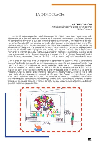 20 
La Democ rac ia 
Por: María Gonzáles 
Institución Educativa: Liceo Internacional 
Quito, Ecuador 
La democracia era una palabra que Sofía siempre escuchaba mencionar. Algunas veces la 
escuchaba en la escuela, otras en su casa, en la televisión o en la radio, y la verdad era que 
no comprendía muy bien lo que esa extraña palabra quería decir. Como toda niña de ape-nas 
ocho años, decidió que la mejor forma de saber qué era la democracia, era preguntán-dole 
a su madre. Así lo hizo, pero la explicación de su madre no la satisfizo por completo, por 
lo que decidió preguntar qué era democracia a la mayor cantidad de personas que pudiera. 
Con esto en mente, Sofía le preguntó a su padre, a su tío, a su tía, a su prima mayor, a sus 
hermanos, a su empleada, a su chofer, a su profesora y hasta al conserje de su escuela. Cada 
una de estas personas le dijo algo diferente, y en ese momento se dio cuenta que ni los adul-tos 
sabían muy bien qué era democracia. Sofía decidió que era mejor olvidarse de este tema. 
Con el paso de los años Sofía fue creciendo y aprendiendo cada vez más. Cuando tenía 
doce años decidió que quería ser la presidenta de su clase. Así que se puso a trabajar muy 
duro para lograrlo. En su escuela los maestros eran los que escogían a cada presidente de la 
clase, los alumnos de cada paralelo no tenían nada de voz en este proceso. A Sofía eso no 
le parecía correcto pues el presidente de la clase trabajaba para los alumnos y no para los 
maestros. Así pues, decidió proponer que cada uno de los alumnos tuviera derecho al voto 
para poder elegir a quien los representaría por todo un año. Cuando vio cumplida su meta, 
Sofía por fin pudo responder la pregunta que se había hecho hace cuatro años, y también se 
dio cuenta que la democracia podía ser algo distinto para cada persona. Para ella la demo-cracia 
era que cada persona tuviera el derecho de dar su opinión para tomar una decisión 
que era importante para su vida. 
 