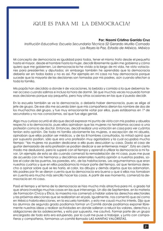 21 
¿QUé ES PARA MI LA DEMOCRACIA? 
Por: Naomi Cristina Garrido Cruz 
Institución Educativa: Escuela Secundaria Técnica 52 Gerardo Murillo Cornado 
Los Reyes la Paz, Estado de México, México 
Mi concepto de democracia es igualdad para todos, tener el mismo trato desde el pequeño 
hasta el mayor, desde el hombre hasta la mujer, decidir libremente quién me gobierna y cómo 
quiero que me gobiernen. La democracia la he vivido a lo largo de mi vida, he visto votacio-nes 
para presidentes y diputados; sin embargo también he aprendido que la democracia 
debería ser en todos lados y no es así. Por ejemplo en mi casa no hay democracia porque 
sucede que la mayoría de las decisiones son tomadas por mis padres, aún cuando afectan a 
toda la familia. 
Mis papás han decidido a donde ir de vacaciones, la bebida y comida a la que debemos te-ner 
acceso cuando salimos e incluso la hora de dormir. Sé que muchas veces no puedo tomar 
esas decisiones porque soy pequeña, pero hay otras ocasiones en las que sí puedo decidir. 
En la escuela también se ve la democracia, o debería haber democracia, pues se elige al 
jefe de grupo. De ese día me acuerdo bien que mis compañeros dieron los nombre de dos de 
los muchachos del grupo, y fue muy emocionante votar por ellos, pues estábamos en 1º de 
secundaria y no nos conocíamos, así que fue algo genial. 
Algo muy curioso ocurrió el día que decidí expresar mi punto de vista con mis padres y abuelos 
respecto a la democracia, pues ellos opinaban que las mujeres no tendríamos acceso a una 
profesión como la de doctor. Entonces, decidí realizar una votación en casa para ver cuántos 
tenían esta opinión. De toda mi familia obviamente las mujeres, a excepción de mi abuela, 
opinaban que ellas podían ser médicos, y de los 8 hombres consultados, la mitad opinó que 
por supuesto podían, sólo que era una profesión muy agotadora y la cual ocupaba mucho 
tiempo: “las mujeres no pueden dedicarse a ello pues descuidan su casa. Dado el caso de 
gustar demasiado de esta profesión se podían dedicar a ser enfermeras mejor”. Esto en cierto 
modo me desilusionó, pero lo superé con el tiempo y aprendí a utilizar la democracia a mi fa-vor. 
Un ejemplo de esto se dio cuando comenzó la remodelación de mi casa, pues me puse 
de acuerdo con mis hermanos y decidimos externarles nuestra opinión a nuestros padres, so-bre 
el color de las puertas, las paredes, etc. de las habitaciones. Les argumentamos que eran 
nuestros cuartos y que en ellos pasábamos la mayor parte del tiempo, así que teníamos dere-cho 
a opinar sobre qué se les haría, el color, los dibujos y demás objetos que los adornarían. 
Mis padres por fin se dieron cuenta que la democracia era buena y que si ellos nos tomaban 
en cuenta era mucho más sencillo hacer las cosas. A partir de ese momento, comenzó la de-mocracia 
en mi casa. 
Pasó el tiempo y el tema de la democracia se hizo mucho más atractiva para mí, a grado tal 
que ahora investigo muchas cosas en las que intervengo. Un día de Septiembre, en la materia 
de Formación Cívica y Ética, la maestra nos comenzó a hablar sobre los derechos electorales 
y las próximas elecciones que se realizarían en el país. Igualmente, nos comentó que así como 
en México habría elecciones, en la escuela también, y esto me causó mucho interés. Dijo que 
los alumnos de segundo grado podíamos formar un Comité donde podríamos exponer libre-mente 
nuestras ideas y realizar actividades en donde salieran a relucir los valores, derechos y 
obligaciones de los adolescentes, y esto por supuesto, me cautivó. Formar parte de un grupo 
encargado de todo esto era estupendo, por lo cual me puse a trabajar, y junto con compa-ñeras 
y compañeros, formamos un comité llamado LAS MANITAS VALORISTAS. 
 