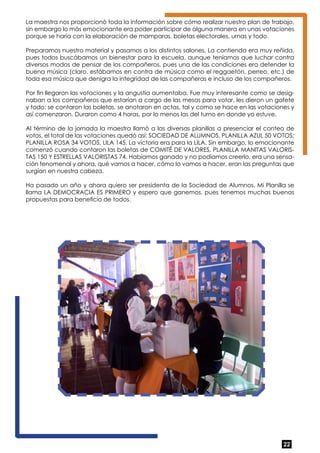 La maestra nos proporcionó toda la información sobre cómo realizar nuestro plan de trabajo, 
sin embargo lo más emocionante era poder participar de alguna manera en unas votaciones 
porque se haría con la elaboración de mamparas, boletas electorales, urnas y todo. 
Preparamos nuestro material y pasamos a los distintos salones. La contienda era muy reñida, 
pues todos buscábamos un bienestar para la escuela, aunque teníamos que luchar contra 
diversos modos de pensar de los compañeros, pues una de las condiciones era defender la 
buena música (claro, estábamos en contra de música como el reggaetón, perreo, etc.) de 
toda esa música que denigra la integridad de las compañeras e incluso de los compañeros. 
Por fin llegaron las votaciones y la angustia aumentaba. Fue muy interesante como se desig-naban 
a los compañeros que estarían a cargo de las mesas para votar, les dieron un gafete 
y todo; se contaron las boletas, se anotaron en actas, tal y como se hace en las votaciones y 
así comenzaron. Duraron como 4 horas, por lo menos las del turno en donde yo estuve. 
Al término de la jornada la maestra llamó a las diversas planillas a presenciar el conteo de 
votos, el total de las votaciones quedó así: SOCIEDAD DE ALUMNOS, PLANILLA AZUL 50 VOTOS; 
PLANILLA ROSA 34 VOTOS, LILA 145. La victoria era para la LILA. Sin embargo, lo emocionante 
comenzó cuando contaron las boletas de COMITÉ DE VALORES, PLANILLA MANITAS VALORIS-TAS 
150 Y ESTRELLAS VALORISTAS 74. Habíamos ganado y no podíamos creerlo, era una sensa-ción 
fenomenal y ahora, qué vamos a hacer, cómo lo vamos a hacer, eran las preguntas que 
surgían en nuestra cabeza. 
Ha pasado un año y ahora quiero ser presidenta de la Sociedad de Alumnos. Mi Planilla se 
llama LA DEMOCRACIA ES PRIMERO y espero que ganemos, pues tenemos muchas buenas 
propuestas para beneficio de todos. 
22 
 