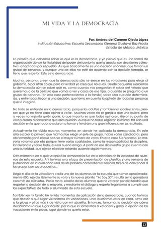 23 
Mi vida y la de moc rac ia 
Por: Andrea del Carmen Ojeda López 
Institución Educativa: Escuela Secundaria General Gustavo Baz Prada 
Estado de México, México 
Lo primero que debemos saber es qué es la democracia, y yo pienso que es una forma de 
organización donde la titularidad del poder del conjunto que la asocia, son decisiones colec-tivas 
adoptadas por el pueblo. Así que básicamente es una decisión unánime, que toman un 
grupo de personas, y aunque una de ellas no esté de acuerdo con la decisión tomada, se 
tiene que respetar. Esto es la democracia. 
Muchas personas creen que la democracia sólo se ejerce en las votaciones para elegir al 
gobierno, o por otras cosas, pero la verdad yo creo que no es así. Desde pequeños ejercemos 
la democracia aún sin saber qué es, como cuando nos preguntan el sabor del helado que 
queremos o de la película que vamos a ver y cosas de ese tipo, o cuando se pregunta a un 
grupo de personas (en este caso pertenecientes a la familia) sobre una cuestión determina-da, 
y entre todos llegan a una decisión, que toma en cuenta la opinión de todas las personas 
que la integran. 
No todo se entiende en la democracia, porque los adultos y también los adolescentes pien-san 
que ya no tiene caso opinar o votar. Muchas veces no se gana lo que uno quiere, pero 
a veces no importa quién gane, lo que importa es que todos opinaron, dieron su punto de 
vista y dieron a conocer lo que ellos querían. Aunque no todos eligieron lo mismo, ha sido una 
decisión en la que todos ayudaron a tomar y tendrán una gran influencia en su resultado. 
Actualmente he vivido muchos momentos en donde he aplicado la democracia. En este 
año escolar lo primero que hicimos fue elegir un jefe de grupo, había varios candidatos, pero 
obviamente ganó el que obtuvo el mayor número de votos. En este caso fue Vanessa. La ma-yoría 
votamos por ella porque tiene varias cualidades, como la responsabilidad, la disciplina, 
la tolerancia y sobre todo, es una buena amiga. A partir de ese día nuestro grupo cuenta con 
una autoridad, que ejerce el poder estando ausente algún maestro. 
Otro momento en el que se aplicó la democracia fue en la elección de la sociedad de alum-nos 
de esta escuela. Ahí tuvimos una etapa de presentación de planillas y una semana de 
publicidad, en la cual cada una de las planillas contendientes tenía la tarea de convencer a 
los grupos con sus propuestas . 
Llegó el día de la votación y cada uno de los alumnos de la escuela que somos aproximada-mente 
800, ejerció libremente su voto y la nueva planilla “Yo Soy 30”, resultó ser la ganadora 
con más de 400 votos. Por lo tanto, el resto de los alumnos que no votaron por ella tendría que 
respetar la decisión de la mayoría, y mediante el diálogo y respeto llegaríamos a cumplir con 
las expectativas de todo el alumnado de esta escuela. 
También en mi familia he tenido momentos de aplicación de la democracia, cuando tuvimos 
que decidir a qué lugar visitaríamos en vacaciones, unos queríamos estar en casa, otros salir 
a la playa y otros más ir de visita con mi abuelita. Entonces, tomamos la decisión de cómo 
decidiríamos a qué lugar acudir, por lo que lo sometimos a votación y ganó la opción de las 
vacaciones en la playa, lugar donde yo quería estar. 
 