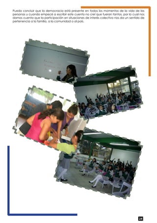 Puedo concluir que la democracia está presente en todos los momentos de la vida de las 
personas y cuando empecé a escribir este cuento no creí que fueran tantos, por lo cual nos 
damos cuenta que la participación en situaciones de interés colectivo nos da un sentido de 
pertenencia a la familia, a la comunidad o al país. 
24 
 