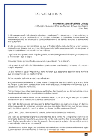 25 
LAS VACACIONES 
Por: Wendy Adriana Gomero Cahuay 
Institución Educativa: Colegio Nuestra Señora del Rosario 
Lima, Perú 
Había una vez una familia de siete miembros, donde papá y mamá como cabezas del hogar, 
siempre eran los que decidían todo. Al principio, como era la costumbre, las decisiones las 
tomaba el padre y les enseñaba a comportarse frente a los demás, e incluso al estudiar era 
muy autoritario. 
Un día decidieron ser democráticos, ya que al finalizar el año deberían tomar unas vacacio-nes 
por lo cual dejaron que sus cinco hijos fueran quienes tomaran la decisión para escoger el 
lugar adonde irían a pasar sus lindas vacaciones. 
- Hijos, este año quisiera saber a qué lugar nos podemos dirigir de vacaciones: ¿a la playa o a 
la montaña? – dijo, el papá. 
Entonces, tres de los hijos: Pedro, Juan y Luis respondieron “¡a la playa!”. 
- ¡Muy bien! Aceptaré la decisión de la mayoría, entonces este año ¡nos vamos a la playa! - 
aceptó, el padre. 
Los dos hermanos José y Miguel muy tristes tuvieron que aceptar la decisión de la mayoría, 
que era la opinión de sus tres hermanos. 
Así fue ese año, todos de vacaciones a la playa. 
Al siguiente año nuevamente el padre vuelve a preguntar y se da lo mismo que el año ante-rior, 
así por cuatro años consecutivos todos iban a la playa, sin importar lo incómodo que lo 
pasaban los otros dos hermanos. 
Podríamos decir que algunos se sintieron satisfechos (la mayoría) por ser democráticos, enten-diendo 
que la democracia era el gobierno de la mayoría. 
Nuevamente estuvieron felices los tres hermanos Pedro, Juan y Luis, según ellos, por la oportu-nidad 
de vivir en su familia una auténtica democracia. 
Esta visión de democracia como gobierno de las mayorías es precisamente la que en distintos 
países ha pasado. Sin embargo, ¿parece justo que dos de los hijos tengan que siempre acep-tar 
la decisión mayoritaria y sentirse felices por tomar decisiones democráticas? 
_ ¡No!... ¡No!... ¡No!...-dice su vecino Marcial, quien había observado todo esto. 
Esta visión de democracia ignora que la felicidad de la familia no se logra imponiendo a las 
minorías la decisión mayoritaria. ¿Acaso esta familia debe sentirse feliz teniendo hijos de pri-mera 
(los tres que deciden) e hijos de segunda (los dos que se resignan democráticamente a 
aceptar la decisión de sus hermanos)? 
La democracia actual exige una profunda transformación. La felicidad de la familia se logra 
cuando ésta es entendida como la suma de la felicidad de todos. 
 