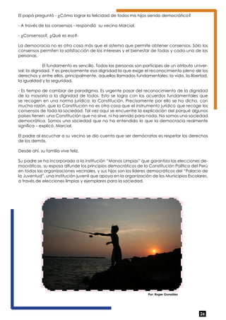 El papá preguntó - ¿Cómo lograr la felicidad de todos mis hijos siendo democrático? 
- A través de los consensos - respondió su vecino Marcial. 
- ¿Consensos?, ¿Qué es eso?- 
La democracia no es otra cosa más que el sistema que permite obtener consensos. Sólo los 
consensos permiten la satisfacción de los intereses y el bienestar de todas y cada una de las 
personas. 
El fundamento es sencillo. Todas las personas son partícipes de un atributo univer-sal: 
la dignidad. Y es precisamente esa dignidad la que exige el reconocimiento pleno de los 
derechos y entre ellos, principalmente, aquellos llamados fundamentales: la vida, la libertad, 
la igualdad y la seguridad. 
- Es tiempo de cambiar de paradigma. Es urgente pasar del reconocimiento de la dignidad 
de la mayoría a la dignidad de todos. Esto se logra con los acuerdos fundamentales que 
se recogen en una norma jurídica: la Constitución. Precisamente por ello se ha dicho, con 
mucha razón, que la Constitución no es otra cosa que el instrumento jurídico que recoge los 
consensos de toda la sociedad. Tal vez aquí se encuentre la explicación del porqué algunos 
países tienen una Constitución que no sirve, ni ha servido para nada. No somos una sociedad 
democrática. Somos una sociedad que no ha entendido lo que la democracia realmente 
significa – explicó, Marcial. 
El padre al escuchar a su vecino se dio cuenta que ser demócratas es respetar los derechos 
de los demás. 
Desde ahí, su familia vive feliz. 
Su padre se ha incorporado a la institución “Manos Limpias” que garantiza las elecciones de-mocráticas, 
su esposa difunde los principios democráticos de la Constitución Política del Perú 
en todas las organizaciones vecinales, y sus hijos son los líderes democráticos del “Palacio de 
la Juventud”, una institución juvenil que apoya en la organización de los Municipios Escolares, 
a través de elecciones limpias y ejemplares para la sociedad. 
26 
Por: Roger González 
 
