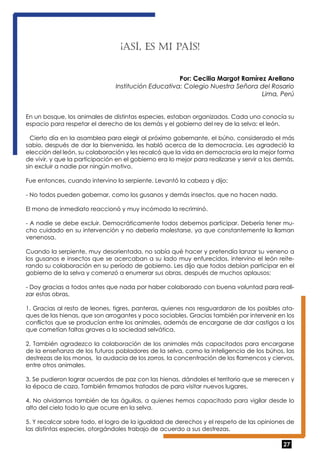 27 
¡ASÍ, ES MI PAÍS! 
Por: Cecilia Margot Ramírez Arellano 
Institución Educativa: Colegio Nuestra Señora del Rosario 
Lima, Perú 
En un bosque, los animales de distintas especies, estaban organizados. Cada uno conocía su 
espacio para respetar el derecho de los demás y el gobierno del rey de la selva: el león. 
Cierto día en la asamblea para elegir al próximo gobernante, el búho, considerado el más 
sabio, después de dar la bienvenida, les habló acerca de la democracia. Les agradeció la 
elección del león, su colaboración y les recalcó que la vida en democracia era la mejor forma 
de vivir, y que la participación en el gobierno era lo mejor para realizarse y servir a los demás, 
sin excluir a nadie por ningún motivo. 
Fue entonces, cuando intervino la serpiente. Levantó la cabeza y dijo: 
- No todos pueden gobernar, como los gusanos y demás insectos, que no hacen nada. 
El mono de inmediato reaccionó y muy incómodo la recriminó. 
- A nadie se debe excluir. Democráticamente todos debemos participar. Debería tener mu-cho 
cuidado en su intervención y no debería molestarse, ya que constantemente la llaman 
venenosa. 
Cuando la serpiente, muy desorientada, no sabía qué hacer y pretendía lanzar su veneno a 
los gusanos e insectos que se acercaban a su lado muy enfurecidos, intervino el león reite-rando 
su colaboración en su período de gobierno. Les dijo que todos debían participar en el 
gobierno de la selva y comenzó a enumerar sus obras, después de muchos aplausos: 
- Doy gracias a todos antes que nada por haber colaborado con buena voluntad para reali-zar 
estas obras, 
1. Gracias al resto de leones, tigres, panteras, quienes nos resguardaron de los posibles ata-ques 
de las hienas, que son arrogantes y poco sociables. Gracias también por intervenir en los 
conflictos que se producían entre los animales, además de encargarse de dar castigos a los 
que cometían faltas graves a la sociedad selvática. 
2. También agradezco la colaboración de los animales más capacitados para encargarse 
de la enseñanza de los futuros pobladores de la selva, como la inteligencia de los búhos, las 
destrezas de los monos, la audacia de los zorros, la concentración de los flamencos y ciervos, 
entre otros animales. 
3. Se pudieron lograr acuerdos de paz con las hienas, dándoles el territorio que se merecen y 
la época de caza. También firmamos tratados de para visitar nuevos lugares. 
4. No olvidarnos también de las águilas, a quienes hemos capacitado para vigilar desde lo 
alto del cielo todo lo que ocurre en la selva. 
5. Y recalcar sobre todo, el logro de la igualdad de derechos y el respeto de las opiniones de 
las distintas especies, otorgándoles trabajo de acuerdo a sus destrezas. 
 
