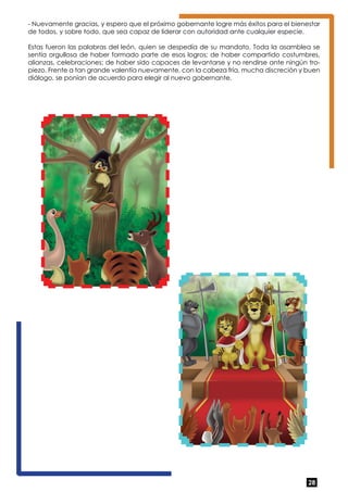 - Nuevamente gracias, y espero que el próximo gobernante logre más éxitos para el bienestar 
de todos, y sobre todo, que sea capaz de liderar con autoridad ante cualquier especie. 
Estas fueron las palabras del león, quien se despedía de su mandato. Toda la asamblea se 
sentía orgullosa de haber formado parte de esos logros; de haber compartido costumbres, 
alianzas, celebraciones; de haber sido capaces de levantarse y no rendirse ante ningún tro-piezo. 
Frente a tan grande valentía nuevamente, con la cabeza fría, mucha discreción y buen 
28 
diálogo, se ponían de acuerdo para elegir al nuevo gobernante. 
 