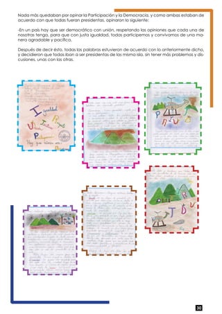 Nada más quedaban por opinar la Participación y la Democracia, y como ambas estaban de 
acuerdo con que todas fueran presidentas, opinaron lo siguiente: 
-En un país hay que ser democrático con unión, respetando las opiniones que cada una de 
nosotras tenga, para que con justa igualdad, todas participemos y convivamos de una ma-nera 
30 
agradable y pacífica. 
Después de decir ésto, todas las palabras estuvieron de acuerdo con lo anteriormente dicho, 
y decidieron que todas iban a ser presidentas de las misma isla, sin tener más problemas y dis-cusiones, 
unas con las otras. 
 