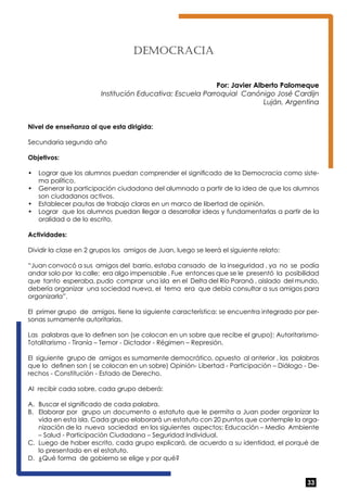 33 
DEMOCRACIA 
Por: Javier Alberto Palomeque 
Institución Educativa: Escuela Parroquial Canónigo José Cardijn 
Luján, Argentina 
Nivel de enseñanza al que esta dirigida: 
Secundaria segundo año 
Objetivos: 
• Lograr que los alumnos puedan comprender el significado de la Democracia como siste-ma 
político. 
• Generar la participación ciudadana del alumnado a partir de la idea de que los alumnos 
son ciudadanos activos. 
• Establecer pautas de trabajo claras en un marco de libertad de opinión. 
• Lograr que los alumnos puedan llegar a desarrollar ideas y fundamentarlas a partir de la 
oralidad o de lo escrito. 
Actividades: 
Dividir la clase en 2 grupos los amigos de Juan, luego se leerá el siguiente relato: 
“Juan convocó a sus amigos del barrio, estaba cansado de la inseguridad , ya no se podía 
andar solo por la calle; era algo impensable . Fue entonces que se le presentó la posibilidad 
que tanto esperaba, pudo comprar una isla en el Delta del Río Paraná , aislado del mundo, 
debería organizar una sociedad nueva, el tema era que debía consultar a sus amigos para 
organizarla”. 
El primer grupo de amigos, tiene la siguiente característica: se encuentra integrado por per-sonas 
sumamente autoritarias. 
Las palabras que lo definen son (se colocan en un sobre que recibe el grupo): Autoritarismo- 
Totalitarismo - Tiranía – Temor - Dictador - Régimen – Represión. 
El siguiente grupo de amigos es sumamente democrático, opuesto al anterior , las palabras 
que lo definen son ( se colocan en un sobre) Opinión- Libertad - Participación – Diálogo - De-rechos 
- Constitución - Estado de Derecho. 
Al recibir cada sobre, cada grupo deberá: 
A. Buscar el significado de cada palabra. 
B. Elaborar por grupo un documento o estatuto que le permita a Juan poder organizar la 
vida en esta isla. Cada grupo elaborará un estatuto con 20 puntos que contemple la orga-nización 
de la nueva sociedad en los siguientes aspectos: Educación – Medio Ambiente 
– Salud - Participación Ciudadana – Seguridad Individual. 
C. Luego de haber escrito, cada grupo explicará, de acuerdo a su identidad, el porqué de 
lo presentado en el estatuto. 
D. ¿Qué forma de gobierno se elige y por qué? 
 