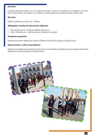 Duración: 
2 clases (primera parte) y en una segunda etapa, cómo la cuestión se complejiza y se nom-bran 
34 
funcionarios, se impone un nombre y una bandera (lo que llevará dos clases más). 
Recursos: 
Sobres, palabras escritas, etc. Videos. 
Bibliografía o fuentes de información utilizadas: 
• Diccionario de Cs. Políticas Bobbio Mateucci. 
• Entre Dictaduras y Democracias. Marcelo Cavarozzi. 
Resultados esperados: 
Esperamos poder reflexionar sobre la Diferencia entre Dictadura y Democracia. 
Observaciones u otras características: 
Mientras se realiza la actividad se articula con contenidos específicos para el desarrollo de las 
diferencias entre Dictadura y Democracia. 
 