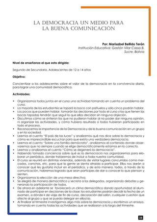 35 
La Democ rac ia un med io para 
la buena co mun icac ión 
Por: Marisabel Bellido Terán 
Institución Educativa: Gastón Vilar Casso B. 
Sucre, Bolivia 
Nivel de enseñanza al que esta dirigida: 
Segundo de Secundaria. Adolescentes de 12 a 14 años 
Objetivo: 
Concientizar a los adolescentes sobre el valor de la democracia en la convivencia diaria, 
para lograr una comunidad democrática. 
Actividades: 
• Organizamos todos juntos en el curso una actividad tomando en cuenta un problema del 
curso. 
• La mayoría de los estudiantes se tapará la boca con pañuelos y sólo cinco podrán hablar. 
• Los pocos que pueden hablar, tomarán las decisiones por todo el curso y los que tienen las 
bocas tapadas tendrán que seguir lo que ellos decidan sin ninguna objeción. 
• Discutimos cómo se sintieron los que no pudieron hablar al no poder dar ninguna opinión, 
ni organizar las actividades, y cómo hubiera resultado si todos hubieran participado en 
todo el proceso. 
• Reconocemos la importancia de la Democracia y de la buena comunicación en un grupo 
y en la sociedad. 
• Leemos el cuento “El país de las luces” y analizamos qué nos dice sobre la democracia y 
cómo es imprescindible escuchar para que exista una verdadera democracia. 
• Leemos el cuento “Sobre una familia demócrata”, analizamos el contenido donde obser-varemos 
que no siempre cuando se elige democráticamente estamos en lo correcto. 
• Leemos y analizamos el cuento “Cómo se degeneró la democracia”. 
• Habiendo tomado conciencia sobre qué es la democracia nos organizaremos para ela-borar 
un periódico, donde trataremos de incluir a toda nuestra comunidad. 
• El curso se reunirá en distintas viviendas, además de visitar lugares concurridos como mer-cados, 
canchas, etc. para que la gente se sienta atraída a participar. Ellos nos darán a 
conocer qué les gustaría incluir en el periódico, y de esta manera, todos, a través de la 
comunicación, habremos logrado que sean partícipes de dar a conocer lo que piensan y 
sienten. 
• Organizamos la elección de una mesa directiva. 
• Se elegirá de manera democrática y secreta a los delegados, organizando debates y ge-nerando 
la participación de todos. 
• De ahora en adelante se favorecerá un clima democrático dando oportunidad al alum-nado 
de participar en decisiones de la clase: los estudiantes podrán decidir la fecha de un 
examen, a dónde ir de viaje de fin de curso, decoración del salón, cualquier cuestión que 
afecte al grupo y que se pueda delegar en ellos/as. 
• Al finalizar el trimestre investigamos algo más sobre la democracia y escribimos un ensayo, 
tomando en cuenta todas las actividades que se realizaron a lo largo del trimestre. 
 