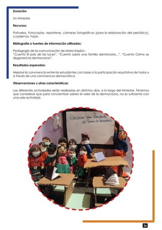 Duración: 
Un trimestre 
Recursos: 
Pañuelos, Fotocopias, reporteras, cámaras fotográficas (para la elaboración del periódico), 
cuadernos, hojas. 
Bibliografía o fuentes de información utilizadas: 
Pedagogía de la comunicación de Mario Kaplún. 
“Cuento El país de las luces”, “Cuento sobre una familia demócrata...”, “Cuento Cómo se 
degeneró la democracia”. 
Resultados esperados: 
Mejorar la convivencia entre los estudiantes con base a la participación equitativa de todos y 
a través de una convivencia democrática. 
Observaciones u otras características: 
Las diferentes actividades serán realizadas en distintos días, a lo largo del trimestre. Tenemos 
que considerar que para concientizar sobres el valor de la democracia, no es suficiente con 
una sola actividad. 
36 
 