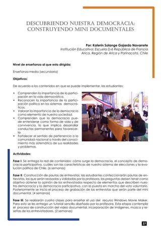 37 
Descu briendo nuest ra de moc rac ia: 
const ruyendo mini docu mentales 
Por: Katerin Solange Gajardo Navarrete 
Institución Educativa: Escuela D-6 República de Francia 
Arica, Región de Arica y Parinacota, Chile 
Nivel de enseñanza al que esta dirigida: 
Enseñanza media (secundaria) 
Objetivos: 
De acuerdo a los contenidos en que se puede implementar, las estudiantes: 
• Comprenden la importancia de la partici-pación 
en la vida democrática. 
• Reconocen la importancia de la partici-pación 
política en los sistemas democrá-ticos. 
• Valoran la importancia de la democracia 
como elemento de nuestra sociedad. 
• Comprenden que la democracia pue-de 
entenderse como forma de vida y de 
convivencia, lo que implica desarrollar 
conductas permanentes para favorecer-la. 
• Fortalecer el sentido de pertenencia a la 
comunidad nacional a través del conoci-miento 
más sistemático de sus realidades 
y problemas. 
Actividades: 
Fase I. Se entrega la red de contenidos: cómo surge la democracia, el concepto de demo-cracia 
participativa, cuáles son las características de nuestro sistema de elecciones y la evo-lución 
política de Chile. (6 semanas) 
Fase II. Construcción de pautas de entrevistas: las estudiantes confeccionarán pautas de en-trevistas, 
las que serán revisadas y validadas por la profesora, las preguntas deben tener como 
objetivo obtener la opinión de los entrevistados respecto de elementos que describen nues-tra 
democracia y la democracia participativa, con la puesta en marcha del voto voluntario. 
Posteriormente se inicia el proceso de grabación de las entrevistas que serán parte del mini 
documental. (4 semanas) 
Fase III. Se realizarán cuatro clases para enseñar el uso del recurso Windows Movie Maker. 
Para esto se les entrega un tutorial sencillo diseñado por la profesora. Esta etapa contempla 
el proceso de construcción del video documental, incorporación de imágenes, música y re-señas 
de los entrevistadores. (2 semanas) 
 