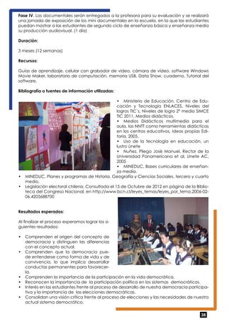 Fase IV. Los documentales serán entregados a la profesora para su evaluación y se realizará 
una jornada de exposición de los mini documentales en la escuela, en la que las estudiantes 
puedan mostrar a las estudiantes de segundo ciclo de enseñanza básica y enseñanza media 
su producción audiovisual. (1 día) 
Duración: 
3 meses (12 semanas) 
Recursos: 
Guías de aprendizaje, celular con grabador de video, cámara de video, software Windows 
Movie Maker, laboratorio de computación, memoria USB, Data Show, cuaderno, Tutorial del 
software. 
Bibliografía o fuentes de información utilizadas: 
• Ministerio de Educación. Centro de Edu-cación 
y Tecnología ENLACES, Niveles del 
logros TIC´s, Niveles de logro 2° medio SIMCE 
TIC 2011, Medios didácticos. 
• Medios Didácticos multimedia para el 
aula, las NNTT como herramientas didácticas 
en los centros educativos, Ideas propias Edi-toria, 
38 
2005. 
• Uso de la tecnología en educación, un 
lustro únete 
• Nuñez, Pliego José Manuel, Rector de la 
Universidad Panamericana et al, Unete AC, 
2005 
• MINEDUC, Bases curriculares de enseñan-za 
media. 
• MINEDUC, Planes y programas de Historia, Geografía y Ciencias Sociales, tercero y cuarto 
medio. 
• Legislación electoral chilena. Consultada el 15 de Octubre de 2012 en página de la Biblio-teca 
del Congreso Nacional, en http://www.bcn.cl/leyes_temas/leyes_por_tema.2006-02- 
06.4205688700 
Resultados esperados: 
Al finalizar el proceso esperamos lograr los si-guientes 
resultados: 
• Comprenden el origen del concepto de 
democracia y distinguen las diferencias 
con el concepto actual. 
• Comprenden que la democracia pue-de 
entenderse como forma de vida y de 
convivencia, lo que implica desarrollar 
conductas permanentes para favorecer-la. 
• Comprenden la importancia de la participación en la vida democrática. 
• Reconocen la importancia de la participación política en los sistemas democráticos. 
• Interés en las estudiantes frente al proceso de desarrollo de nuestra democracia participa-tiva 
y la importancia de las elecciones democráticas. 
• Consolidan una visión crítica frente al proceso de elecciones y las necesidades de nuestro 
actual sistema democrático. 
 