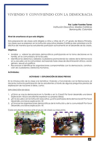 VIVI ENDO Y CONVIVI ENDO CON LA DEMOCRACIA 
Por: Luder Fuentes Torres 
Institución Educativa: Madres Católicas 
Barranquilla, Colombia 
Nivel de enseñanza al que esta dirigida: 
Esta preparación de clases está dirigida a niños y niñas de 4° y 5° grado de Básica Primaria. 
Las clases que se preparan en la institución educativa Madres Católicas dan prioridad a la Di-dáctica 
de manera que los estudiantes participan activamente en el desarrollo de las clases. 
Objetivos: 
• Analizar y valorar los principios democráticos participando en la toma decisiones en la 
40 
familia, en la comunidad y en la Escuela. 
• Identificar los derechos y deberes ciudadanos promoviendo los valores de la democracia 
en su escuela y en la comunidad, rechazando toda clase de discriminación étnica, social, 
género, sexual y/o política. 
• Reconocer e identificar las organizaciones comprometidas con la democracia, construc-ción 
de ciudadanía y Derechos Humanos. 
Actividades: 
ACTIVIDAD 1: EXPLORACIÓN DE IDEAS PREVIAS 
En la introducción de la clase o la temática: Viviendo y Conviviendo con la Democracia, el 
docente motiva la participación de los estudiantes a través de algunas preguntas previas de 
exploración de nociones e ideas, como: 
EXPLORACIÓN DE IDEAS 
1. ¿Cómo se vive la democracia en tu familia o en tu Casa? Por favor desarrolla una breve 
explicación. R/(Los estudiantes expresan sus propias ideas) 
2. ¿En la escuela o en la institución educativa, ¿cómo participas de la democracia? Por favor 
desarrolla una breve explicación. R/ 
3. ¿Conoces las organizaciones democráticas de la institución y de tu comunidad? Por favor 
desarrolla una breve explicación. R/ 
Cada estudiante expone ante el grupo de clases sus respuestas. 
 