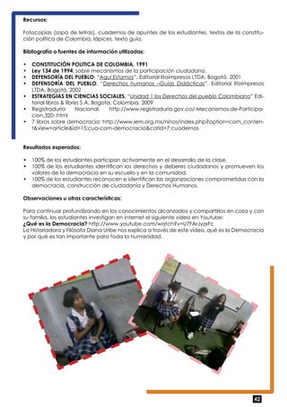 Recursos: 
Fotocopias (sopa de letras), cuadernos de apuntes de los estudiantes, textos de la constitu-ción 
42 
política de Colombia, lápices, texto guía. 
Bibliografía o fuentes de información utilizadas: 
• CONSTITUCIÓN POLITICA DE COLOMBIA, 1991 
• Ley 134 de 1994, sobre mecanismos de la participación ciudadana. 
• DEFENSORÍA DEL PUEBLO, “Aquí Estamos”, Editorial litoimpresos LTDA, Bogotá, 2001 
• DEFENSORÍA DEL PUEBLO, “Derechos humanos –Guías Didácticas”, Editorial litoimpresos 
LTDA, Bogotá, 2002 
• ESTRATEGIAS EN CIENCIAS SOCIALES, “Unidad 1 los Derechos del pueblo Colombiano” Edi-torial 
libros & libres S.A, Bogota, Colombia, 2009 
• Registraduría Nacional: http://www.registraduria.gov.co/-Mecanismos-de-Participa-cion, 
320-.html 
• 7 libros sobre democracia: http://www.iem.org.mx/ninos/index.php?option=com_conten-t& 
view=article&id=15:cua-com-democracia&catid=7:cuadernos 
Resultados esperados: 
• 100% de los estudiantes participan activamente en el desarrollo de la clase. 
• 100% de los estudiantes identifican los derechos y deberes ciudadanos y promueven los 
valores de la democracia en su escuela y en la comunidad. 
• 100% de los estudiantes reconocen e identifican las organizaciones comprometidas con la 
democracia, construcción de ciudadanía y Derechos Humanos. 
Observaciones u otras características: 
Para continuar profundizando en los conocimientos alcanzados y compartirlos en casa y con 
su familia, los estudiantes investigan en internet el siguiente video en Youtube: 
¿Qué es la Democracia? http://www.youtube.com/watch?v=U7FArJyzxFc 
La Historiadora y Filósofa Diana Uribe nos explica a través de este video, qué es la Democracia 
y por qué es tan importante para toda la humanidad. 
 