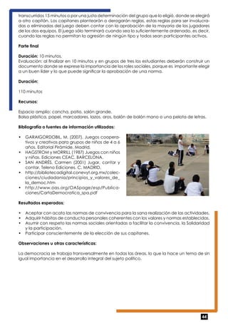 transcurridos 15 minutos o por una justa determinación del grupo que lo eligió, donde se elegirá 
a otro capitán. Los capitanes plantearán o derogarán reglas, estas reglas para ser involucra-das 
o eliminadas del juego deben contar con la aprobación de la mayoría de los jugadores 
de los dos equipos. El juego sólo terminará cuando sea lo suficientemente ordenado, es decir, 
cuando las reglas no permitan la agresión de ningún tipo y todos sean participantes activos. 
Parte final 
Duración: 10 minutos. 
Evaluación: al finalizar en 10 minutos y en grupos de tres los estudiantes deberán construir un 
documento donde se exprese la importancia de los roles sociales, porque es importante elegir 
a un buen líder y lo que puede significar la aprobación de una norma. 
Duración: 
110 minutos 
Recursos: 
Espacio amplio: cancha, patio, salón grande. 
Bolsa plástica, papel, marcadores, lazos, aros, balón de balón mano o una pelota de letras. 
Bibliografía o fuentes de información utilizadas: 
• GARAIGORDOBIL, M. (2007). Juegos coopera-tivos 
44 
y creativos para grupos de niños de 4 a 6 
años. Editorial Pirámide. Madrid. 
• HAGSTROM y MORRILL (1987) Juegos con niños 
y niñas. Ediciones CEAC. BARCELONA. 
• SAN ANDRÉS, Carmen (2001) Jugar, cantar y 
contar. Teleno Ediciones. C. MADRID. 
• http://bibliotecadigital.conevyt.org.mx/colec-ciones/ 
ciudadania/principios_y_valores_de_ 
la_democ.htm 
• http://www.oas.org/OASpage/esp/Publica-ciones/ 
CartaDemocratica_spa.pdf 
Resultados esperados: 
• Aceptar con acato las normas de convivencia para la sana realización de las actividades. 
• Adquirir hábitos de conducta personales coherentes con los valores y normas establecidas. 
• Asumir con respeto las normas sociales orientadas a facilitar la convivencia, la Solidaridad 
y la participación. 
• Participar conscientemente de la elección de sus capitanes. 
Observaciones u otras características: 
La democracia se trabaja transversalmente en todas las áreas, lo que la hace un tema de sin 
igual importancia en el desarrollo integral del sujeto político. 
 