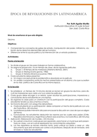 45 
Época de revoluc iones en Latinoa mérica 
Por: Ruth Aguilar Murillo 
Institución Educativa: St Jude School 
San José, Costa Rica 
Nivel de enseñanza al que esta dirigida: 
Décimo 
Objetivos: 
• Comprender los conceptos de golpe de estado, manipulación del poder, militarismo, vio-lación 
de los derechos elementales del ser humano. 
• Diferenciar entre la ayuda política y la intervención de un estado poderoso. 
Actividades: 
Previo a la lección 
1. Se divide el grupo en tres para trabajar en forma colaborativa. 
2. Se asigna la proyección, no en tiempo de clase, de las siguientes películas: 
a. Grupo 1: El tiempo de las mariposas (Mariano Borroso, 2001) 
b. Grupo 2: Missing (Costa gavras, 1982) 
c. Grupo 3: Historia oficial (Luis puenzo,1985) 
4. Cada estudiante debe presentar: 
a. Un mapa conceptual de la problemática abordada en la película 
b. Un análisis comparativo entre los hechos presentados en el drama y los que sucedían 
en la vida política de Costa Rica en la misma época. 
En la lección 
1. Se establece un tiempo de 15 minutos donde se reúnen en grupos los alumnos, para dis-cutir 
las impresiones que cada uno tuvo sobre las películas. 
2. Cada grupo debe escoger a un relator, quien escribe las participaciones, impresiones y 
conclusiones de los estudiantes en una laptop. 
3. Se organiza la clase para un cineforum con la participación del grupo completo. Cada 
estudiante tendrá sus documentos a mano. 
4. Se inicia la discusión con preguntas del profesor. 
a. Cada estudiante en su participación debe comparar un hecho de la película con uno 
de Costa Rica. (30 minutos) 
b. La profesora puede intervenir sólo para encausar la discusión en caso de que se salgan 
del tema. 
c. Conclusiones, los estudiantes deducirán las razones por las cuales esos países (Chile, 
República Dominicana y Argentina) sufrieron esos eventos y no Costa Rica. (20 minutos) 
5. Aplicación: Elaboración de murales. ( 25 minutos) 
a. Se vuelven a reunir en cada grupo por separado, para hacer un mural que será presen-tado 
en clase, y en el cual se expresarán los conocimientos adquiridos. 
b. Los tres reporteros se reúnen mientras tanto, para unificar sus datos y crear un sólo 
documento que será enviado por correo a la profesora. Después de ser revisado, será 
enviado a todos los estudiantes. 
 