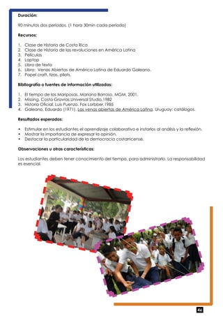 Duración: 
90 minutos dos períodos. (1 hora 30min cada período) 
Recursos: 
1. Clase de Historia de Costa Rica 
2. Clase de Historia de las revoluciones en América Latina 
3. Películas 
4. Laptop 
5. Libro de texto 
6. Libro: Venas Abiertas de América Latina de Eduardo Galeano. 
7. Papel craft, tizas, pilots. 
Bibliografía o fuentes de información utilizadas: 
1. El tiempo de las Mariposas. Mariano Borroso, MGM, 2001. 
2. Missing. Costa Gravras.Universal Studio,1982 
3. Historia Oficial. Luis Puenzo. Fox Lorbber,1985 
4. Galeano, Eduardo (1971). Las venas abiertas de América Latina. Uruguay: catálogos. 
Resultados esperados: 
• Estimular en los estudiantes el aprendizaje colaborativo e instarlos al análisis y la reflexión. 
• Mostrar la importancia de expresar la opinión. 
• Destacar la particularidad de la democracia costarricense. 
Observaciones u otras características: 
Los estudiantes deben tener conocimiento del tiempo, para administrarlo. La responsabilidad 
es esencial. 
46 
 