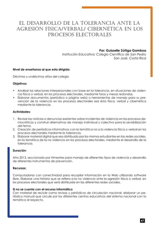 47 
El desa rrollo de la Tole ranc ia ante la 
agres ión fís ica /verbal / cibernét ica en los 
procesos electo rales 
Por: Guisselle Zúñiga Gamboa 
Institución Educativa: Colegio Científico de San Pedro 
San José, Costa Rica 
Nivel de enseñanza al que esta dirigida: 
Décimos y undécimos años del colegio 
Objetivos: 
• Analizar las relaciones interpersonales con base en la tolerancia, en situaciones de violen-cia 
física o verbal, en los procesos electorales, mediante foros y mesas redondas. 
• Elaborar documentos (periódico o página web) o herramientas de manejo para su pre-vención 
de la violencia en los procesos electorales sea ésta física, verbal y cibernética 
mediante la tolerancia. 
Actividades: 
1. Revisar las noticias o denuncias existentes sobre incidentes de violencia en los procesos de-mocráticos 
y construir alternativas de manejo individual y colectivo para la sensibilización 
del tema. 
2. Creación de periódicos informativos con la temática no a la violencia física o verbal en los 
procesos electorales mediante la tolerancia. 
3. Elaborar material digital que sea distribuido por los mismos estudiantes en las redes sociales, 
en la temática de la no violencia en los procesos electorales, mediante el desarrollo de la 
tolerancia. 
Duración: 
Año 2013, seccionado por trimestres para manejo de diferentes tipos de violencia y desarrollo 
de diferentes instrumentos de prevención. 
Recursos: 
Computadoras con conectividad para recopilar información en la Web utilizando software 
libre. Elaborar una historia que se refiera a la no violencia ante la agresión física o verbal, en 
los procesos electorales que será distribuida en las diferentes redes sociales. 
Si no se cuenta con el recurso informático 
Con material de recicle como revisas y periódicos de circulación nacional, elaborar un pe-riódico 
manual que circule por los diferentes centros educativos del sistema nacional con la 
temática al respecto. 
 