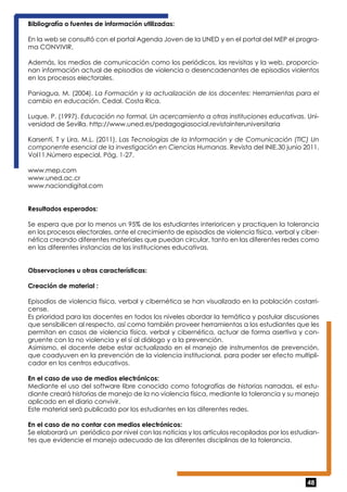 Bibliografía o fuentes de información utilizadas: 
En la web se consultó con el portal Agenda Joven de la UNED y en el portal del MEP el progra-ma 
48 
CONVIVIR. 
Además, los medios de comunicación como los periódicos, las revisitas y la web, proporcio-nan 
información actual de episodios de violencia o desencadenantes de episodios violentos 
en los procesos electorales. 
Paniagua, M. (2004). La Formación y la actualización de los docentes: Herramientas para el 
cambio en educación. Cedal. Costa Rica. 
Luque, P. (1997). Educación no formal. Un acercamiento a otras instituciones educativas. Uni-versidad 
de Sevilla. http://www.uned.es/pedagogiasocial.revistainteruniversitaria 
Karsentí, T y Lira, M.L. (2011). Las Tecnologías de la Información y de Comunicación (TIC) Un 
componente esencial de la investigación en Ciencias Humanas. Revista del INIE.30 junio 2011. 
Vol11.Número especial. Pág. 1-27. 
www.mep.com 
www.uned.ac.cr 
www.naciondigital.com 
Resultados esperados: 
Se espera que por lo menos un 95% de los estudiantes interioricen y practiquen la tolerancia 
en los procesos electorales, ante el crecimiento de episodios de violencia física, verbal y ciber-nética 
creando diferentes materiales que puedan circular, tanto en las diferentes redes como 
en las diferentes instancias de las instituciones educativas. 
Observaciones u otras características: 
Creación de material : 
Episodios de violencia física, verbal y cibernética se han visualizado en la población costarri-cense. 
Es prioridad para las docentes en todos los niveles abordar la temática y postular discusiones 
que sensibilicen al respecto, así como también proveer herramientas a los estudiantes que les 
permitan en casos de violencia física, verbal y cibernética, actuar de forma asertiva y con-gruente 
con la no violencia y el sí al diálogo y a la prevención. 
Asimismo, el docente debe estar actualizado en el manejo de instrumentos de prevención, 
que coadyuven en la prevención de la violencia institucional, para poder ser efecto multipli-cador 
en los centros educativos. 
En el caso de uso de medios electrónicos: 
Mediante el uso del software libre conocido como fotografías de historias narradas, el estu-diante 
creará historias de manejo de la no violencia física, mediante la tolerancia y su manejo 
aplicado en el diario convivir. 
Este material será publicado por los estudiantes en las diferentes redes. 
En el caso de no contar con medios electrónicos: 
Se elaborará un periódico por nivel con las noticias y los artículos recopiladas por los estudian-tes 
que evidencie el manejo adecuado de las diferentes disciplinas de la tolerancia. 
 
