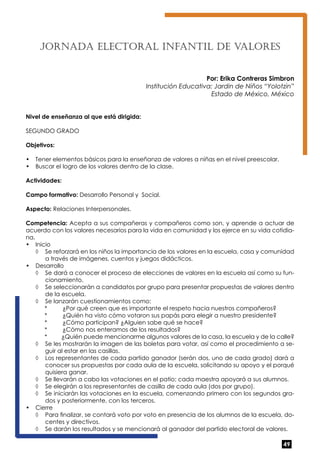 49 
JORNADA ELECTORAL INFANTIL DE VALORES 
Por: Erika Contreras Simbron 
Institución Educativa: Jardin de Niños “Yolotzin” 
Estado de México, México 
Nivel de enseñanza al que está dirigida: 
SEGUNDO GRADO 
Objetivos: 
• Tener elementos básicos para la enseñanza de valores a niñas en el nivel preescolar. 
• Buscar el logro de los valores dentro de la clase. 
Actividades: 
Campo formativo: Desarrollo Personal y Social. 
Aspecto: Relaciones Interpersonales. 
Competencia: Acepta a sus compañeras y compañeros como son, y aprende a actuar de 
acuerdo con los valores necesarios para la vida en comunidad y los ejerce en su vida cotidia-na. 
• Inicio 
◊ Se reforzará en los niños la importancia de los valores en la escuela, casa y comunidad 
a través de imágenes, cuentos y juegos didácticos. 
• Desarrollo 
◊ Se dará a conocer el proceso de elecciones de valores en la escuela así como su fun-cionamiento. 
◊ Se seleccionarán a candidatos por grupo para presentar propuestas de valores dentro 
de la escuela. 
◊ Se lanzarán cuestionamientos como: 
* ¿Por qué creen que es importante el respeto hacia nuestros compañeros? 
* ¿Quién ha visto cómo votaron sus papás para elegir a nuestro presidente? 
* ¿Cómo participan? ¿Alguien sabe qué se hace? 
* ¿Cómo nos enteramos de los resultados? 
* ¿Quién puede mencionarme algunos valores de la casa, la escuela y de la calle? 
◊ Se les mostrarán la imagen de las boletas para votar, así como el procedimiento a se-guir 
al estar en las casillas. 
◊ Los representantes de cada partido ganador (serán dos, uno de cada grado) dará a 
conocer sus propuestas por cada aula de la escuela, solicitando su apoyo y el porqué 
quisiera ganar. 
◊ Se llevarán a cabo las votaciones en el patio; cada maestra apoyará a sus alumnos. 
◊ Se elegirán a los representantes de casilla de cada aula (dos por grupo). 
◊ Se iniciarán las votaciones en la escuela, comenzando primero con los segundos gra-dos 
y posteriormente, con los terceros. 
• Cierre 
◊ Para finalizar, se contará voto por voto en presencia de los alumnos de la escuela, do-centes 
y directivos. 
◊ Se darán los resultados y se mencionará al ganador del partido electoral de valores. 
 