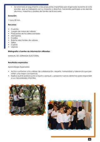 ◊ Se retomará el seguimiento a las propuestas impartidas por el ganador durante el ciclo 
escolar, que se trabajará con su maestra y directivo, haciendo partícipes a los demás 
alumnos, maestras y padres de familia de la escuela. 
50 
Duración: 
1 hora 30 min. 
Recursos: 
• Cuentos 
• Juegos de mesa de valores 
• Propuestas de los seleccionados 
• Mamparas 
• Casillas 
• Boletas electorales de valores 
• Sellos 
• Cojines 
• Lápices 
Bibliografía o fuentes de información utilizadas: 
MANUAL DE JORNADA ELECTORAL 
Resultados esperados: 
Aprendizajes Esperados: 
• Actúa conforme a los valores de colaboración, respeto, honestidad y tolerancia que per-miten 
una mejor convivencia. 
• Explica qué le parece justo o injusto y porqué, y propone nuevos derechos para responder 
a sus necesidades infantiles. 
 