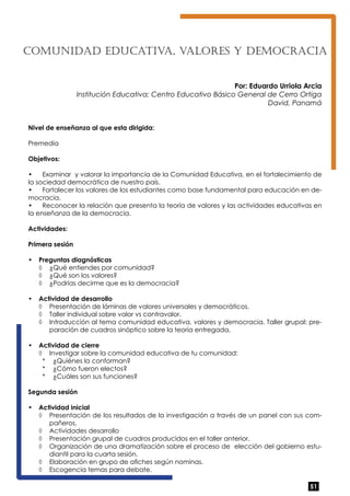 COMUNIDAD EDUCATIV A, VALORES Y DEMOCRACIA 
Por: Eduardo Urriola Arcia 
Institución Educativa: Centro Educativo Básico General de Cerro Ortiga 
David, Panamá 
Nivel de enseñanza al que esta dirigida: 
Premedia 
Objetivos: 
• Examinar y valorar la importancia de la Comunidad Educativa, en el fortalecimiento de 
la sociedad democrática de nuestro país. 
• Fortalecer los valores de los estudiantes como base fundamental para educación en de-mocracia. 
• Reconocer la relación que presenta la teoría de valores y las actividades educativas en 
la enseñanza de la democracia. 
Actividades: 
Primera sesión 
• Preguntas diagnósticas 
51 
◊ ¿Qué entiendes por comunidad? 
◊ ¿Qué son los valores? 
◊ ¿Podrías decirme que es la democracia? 
• Actividad de desarrollo 
◊ Presentación de láminas de valores universales y democráticos. 
◊ Taller individual sobre valor vs contravalor. 
◊ Introducción al tema comunidad educativa, valores y democracia. Taller grupal: pre-paración 
de cuadros sinóptico sobre la teoría entregada. 
• Actividad de cierre 
◊ Investigar sobre la comunidad educativa de tu comunidad: 
* ¿Quiénes la conforman? 
* ¿Cómo fueron electos? 
* ¿Cuáles son sus funciones? 
Segunda sesión 
• Actividad inicial 
◊ Presentación de los resultados de la investigación a través de un panel con sus com-pañeros. 
◊ Actividades desarrollo 
◊ Presentación grupal de cuadros producidos en el taller anterior. 
◊ Organización de una dramatización sobre el proceso de elección del gobierno estu-diantil 
para la cuarta sesión. 
◊ Elaboración en grupo de afiches según nominas. 
◊ Escogencia temas para debate. 
 