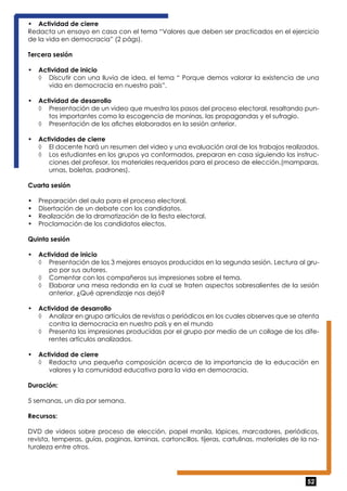 • Actividad de cierre 
Redacta un ensayo en casa con el tema “Valores que deben ser practicados en el ejercicio 
de la vida en democracia” (2 págs). 
Tercera sesión 
• Actividad de inicio 
◊ Discutir con una lluvia de idea, el tema “ Porque demos valorar la existencia de una 
52 
vida en democracia en nuestro país”. 
• Actividad de desarrollo 
◊ Presentación de un video que muestra los pasos del proceso electoral, resaltando pun-tos 
importantes como la escogencia de moninas, las propagandas y el sufragio. 
◊ Presentación de los afiches elaborados en la sesión anterior. 
• Actividades de cierre 
◊ El docente hará un resumen del video y una evaluación oral de los trabajos realizados. 
◊ Los estudiantes en los grupos ya conformados, preparan en casa siguiendo las instruc-ciones 
del profesor, los materiales requeridos para el proceso de elección.(mamparas, 
urnas, boletas, padrones). 
Cuarta sesión 
• Preparación del aula para el proceso electoral. 
• Disertación de un debate con los candidatos. 
• Realización de la dramatización de la fiesta electoral. 
• Proclamación de los candidatos electos. 
Quinta sesión 
• Actividad de inicio 
◊ Presentación de los 3 mejores ensayos producidos en la segunda sesión. Lectura al gru-po 
por sus autores. 
◊ Comentar con los compañeros sus impresiones sobre el tema. 
◊ Elaborar una mesa redonda en la cual se traten aspectos sobresalientes de la sesión 
anterior. ¿Qué aprendizaje nos dejó? 
• Actividad de desarrollo 
◊ Analizar en grupo artículos de revistas o periódicos en los cuales observes que se atenta 
contra la democracia en nuestro país y en el mundo 
◊ Presenta las impresiones producidas por el grupo por medio de un collage de los dife-rentes 
artículos analizados. 
• Actividad de cierre 
◊ Redacta una pequeña composición acerca de la importancia de la educación en 
valores y la comunidad educativa para la vida en democracia. 
Duración: 
5 semanas, un día por semana. 
Recursos: 
DVD de videos sobre proceso de elección, papel manila, lápices, marcadores, periódicos, 
revista, temperas, guías, paginas, laminas, cartoncillos, tijeras, cartulinas, materiales de la na-turaleza 
entre otros. 
 